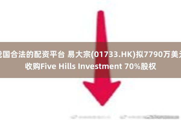 我国合法的配资平台 易大宗(01733.HK)拟7790万美元收购Five Hills Investment 70%股权