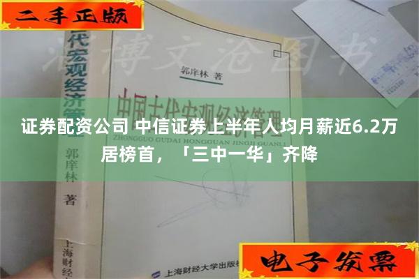 证券配资公司 中信证券上半年人均月薪近6.2万居榜首，「三中一华」齐降