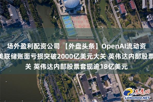 场外盈利配资公司 【外盘头条】OpenAI流动资金超百亿美元！美联储账面亏损突破2000亿美元大关 英伟达内部股票套现逾18亿美元