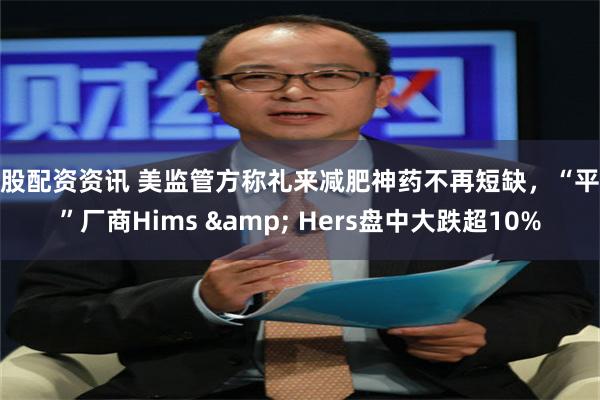 炒股配资资讯 美监管方称礼来减肥神药不再短缺，“平替”厂商Hims & Hers盘中大跌超10%