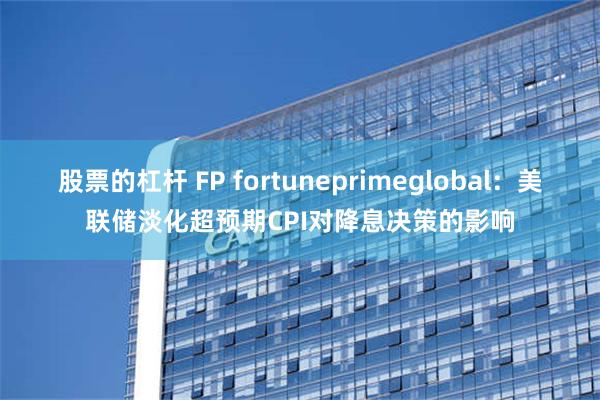 股票的杠杆 FP fortuneprimeglobal：美联储淡化超预期CPI对降息决策的影响