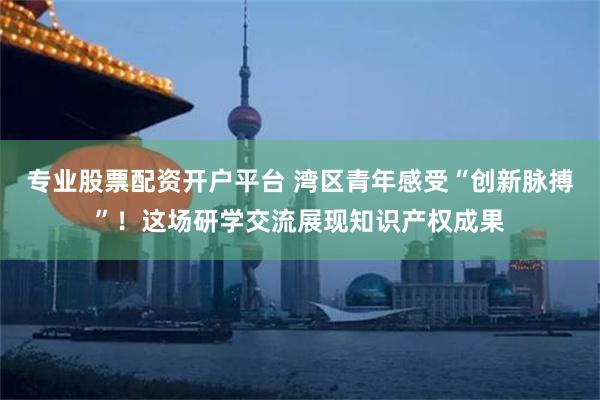 专业股票配资开户平台 湾区青年感受“创新脉搏”！这场研学交流展现知识产权成果