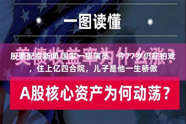 股票配资新闻 国家一级演员，今77岁仍在拍戏，住上亿四合院，儿子是他一生骄傲