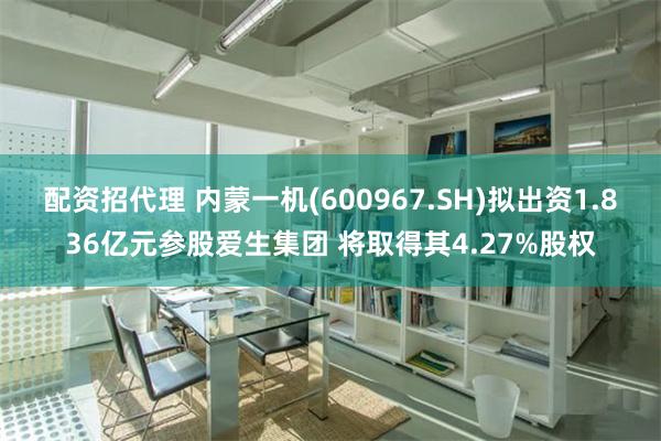 配资招代理 内蒙一机(600967.SH)拟出资1.836亿元参股爱生集团 将取得其4.27%股权