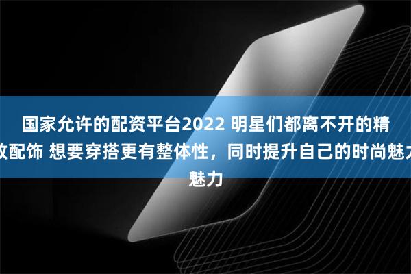 国家允许的配资平台2022 明星们都离不开的精致配饰 想要穿搭更有整体性，同时提升自己的时尚魅力