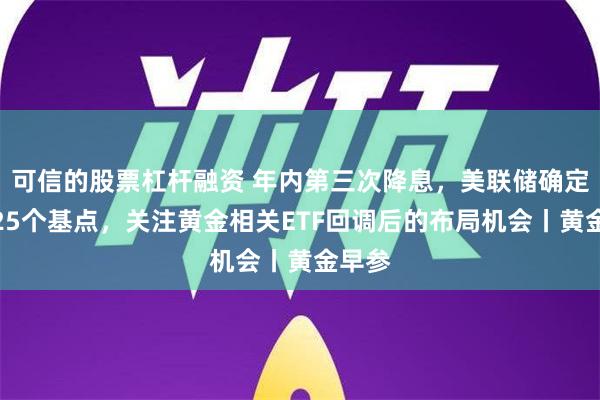 可信的股票杠杆融资 年内第三次降息，美联储确定降息25个基点，关注黄金相关ETF回调后的布局机会丨黄金早参