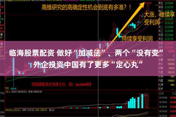 临海股票配资 做好“加减法”、两个“没有变” 外企投资中国有了更多“定心丸”