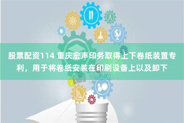 股票配资114 重庆宏声印务取得上下卷纸装置专利，用于将卷纸安装在印刷设备上以及卸下